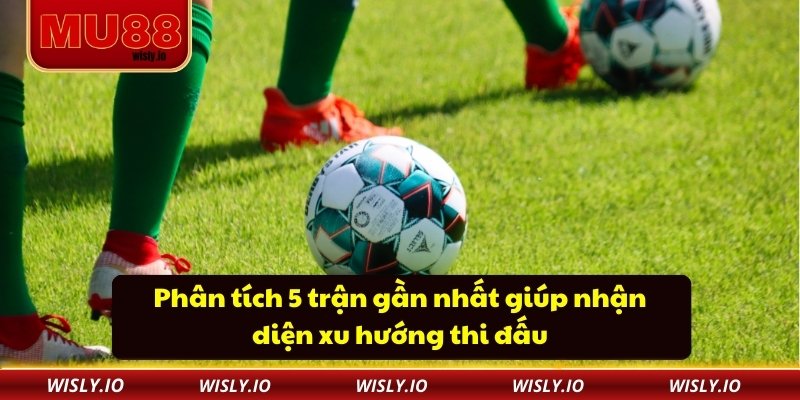 Phân tích 5 trận gần nhất giúp nhận diện xu hướng thi đấu
